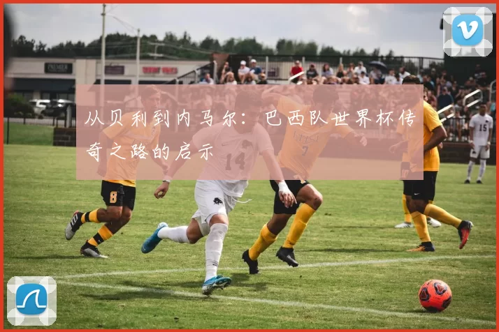 从贝利到内马尔：巴西队世界杯传奇之路的启示