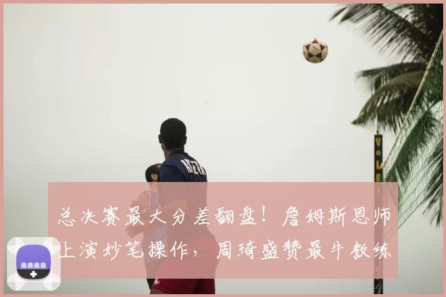 总决赛最大分差翻盘!詹姆斯恩师上演妙笔操作,周琦盛赞最牛教练