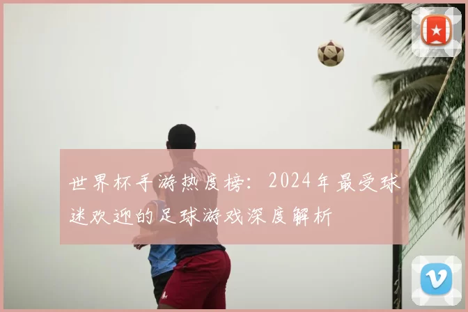 世界杯手游热度榜：2024年最受球迷欢迎的足球游戏深度解析