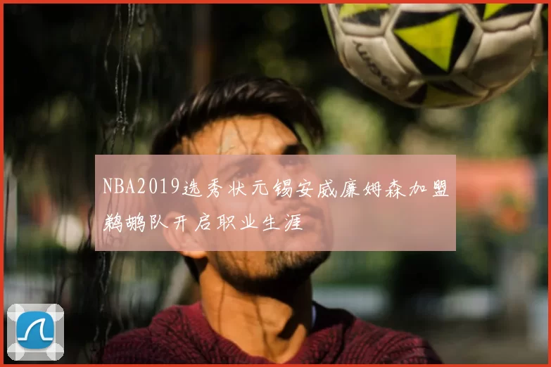 NBA2019选秀状元锡安威廉姆森加盟鹈鹕队开启职业生涯