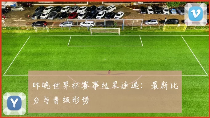 昨晚世界杯赛事结果速递:最新比分与晋级形势