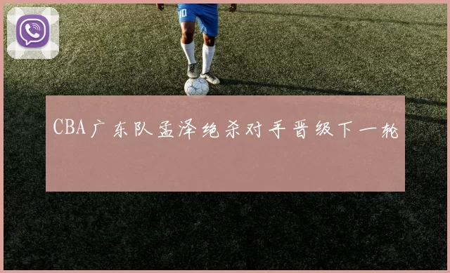 CBA广东队孟泽绝杀对手晋级下一轮