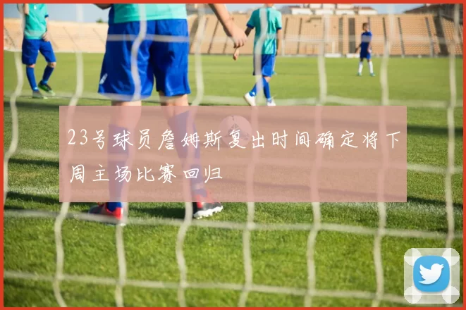 23号球员詹姆斯复出时间确定将下周主场比赛回归