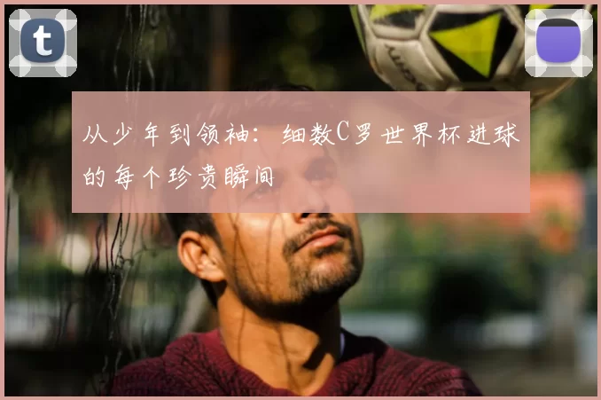 从少年到领袖：细数C罗世界杯进球的每个珍贵瞬间