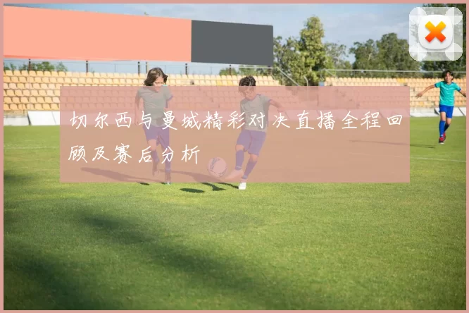 切尔西与曼城精彩对决直播全程回顾及赛后分析