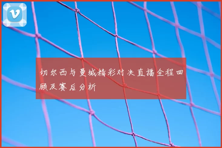 切尔西与曼城精彩对决直播全程回顾及赛后分析