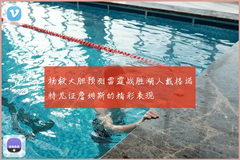 杨毅大胆预测雷霆战胜湖人戴格诺特见证詹姆斯的精彩表现
