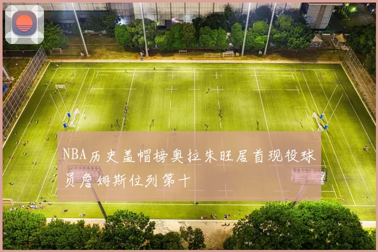 NBA历史盖帽榜奥拉朱旺居首现役球员詹姆斯位列第十