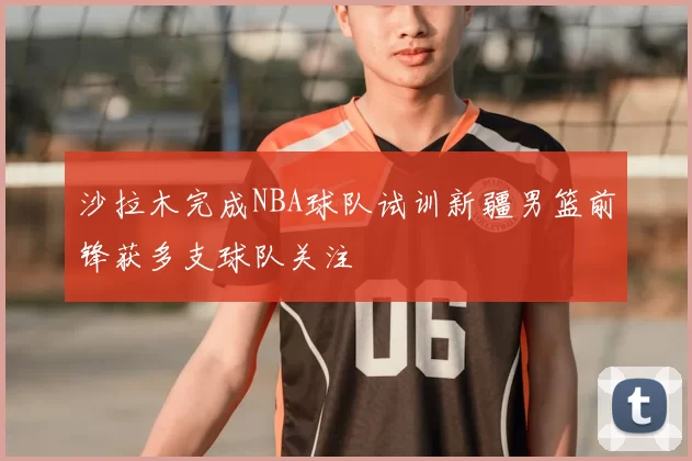 沙拉木完成NBA球队试训新疆男篮前锋获多支球队关注