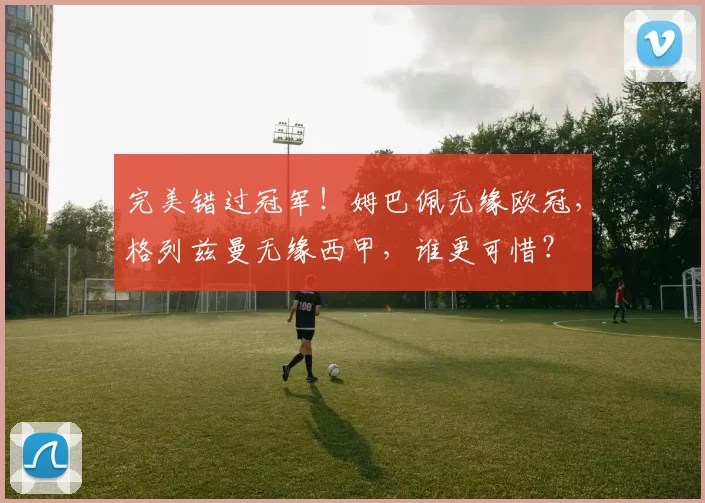 完美错过冠军!姆巴佩无缘欧冠,格列兹曼无缘西甲,谁更可惜?