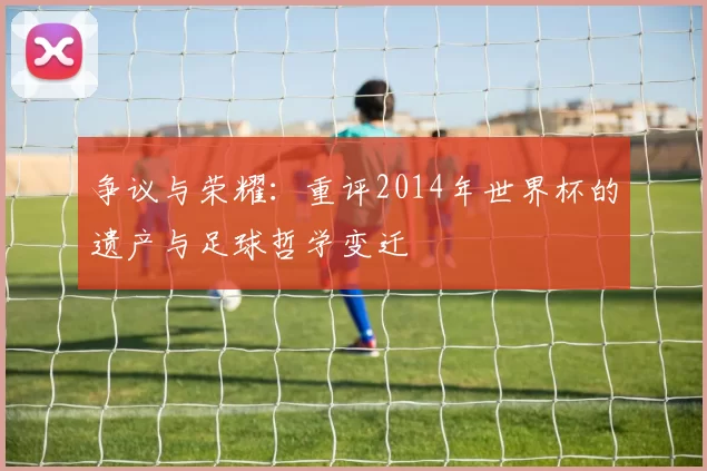 争议与荣耀:重评2014年世界杯的遗产与足球哲学变迁