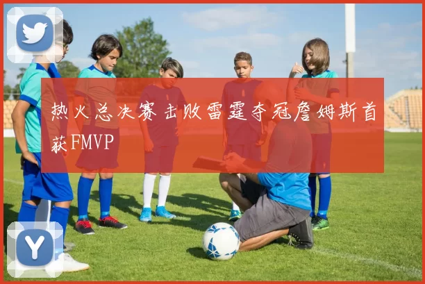 热火总决赛击败雷霆夺冠詹姆斯首获FMVP