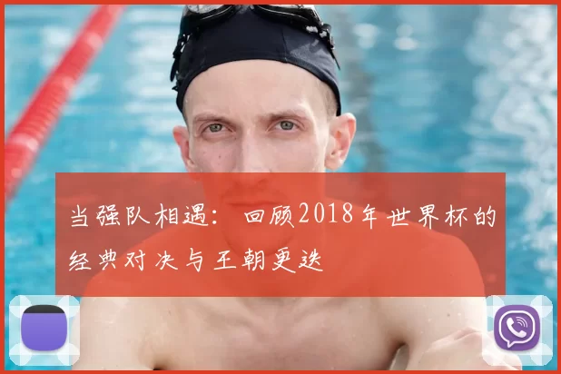 当强队相遇：回顾2018年世界杯的经典对决与王朝更迭