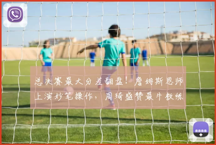 总决赛最大分差翻盘!詹姆斯恩师上演妙笔操作,周琦盛赞最牛教练